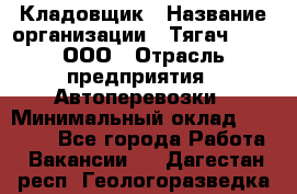 Кладовщик › Название организации ­ Тягач 2001, ООО › Отрасль предприятия ­ Автоперевозки › Минимальный оклад ­ 25 000 - Все города Работа » Вакансии   . Дагестан респ.,Геологоразведка п.